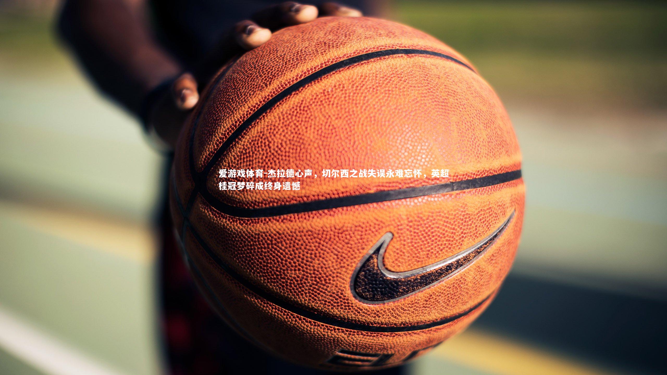 爱游戏体育-杰拉德心声，切尔西之战失误永难忘怀，英超桂冠梦碎成终身遗憾