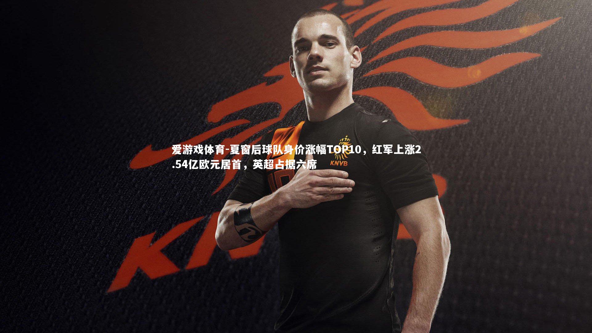 爱游戏体育-夏窗后球队身价涨幅TOP10，红军上涨2.54亿欧元居首，英超占据六席
